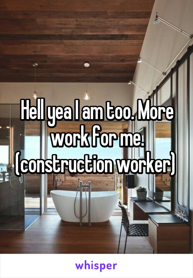 Hell yea I am too. More work for me. (construction worker) 