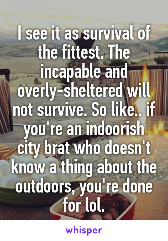 I see it as survival of the fittest. The incapable and overly-sheltered will not survive. So like.. if you're an indoorish city brat who doesn't know a thing about the outdoors, you're done for lol.