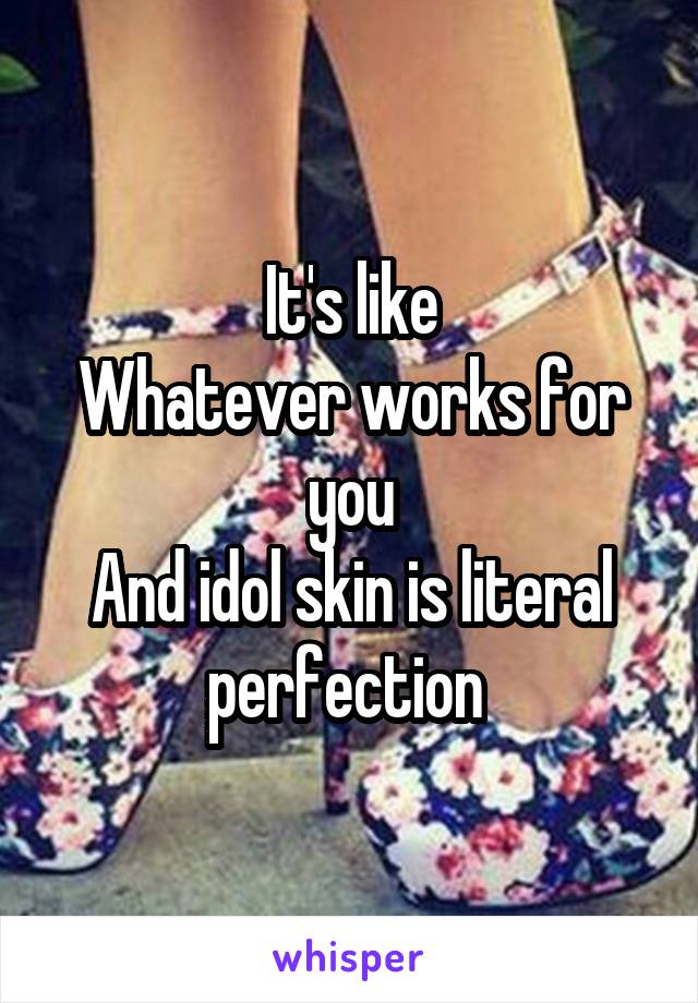 It's like
Whatever works for you
And idol skin is literal perfection 