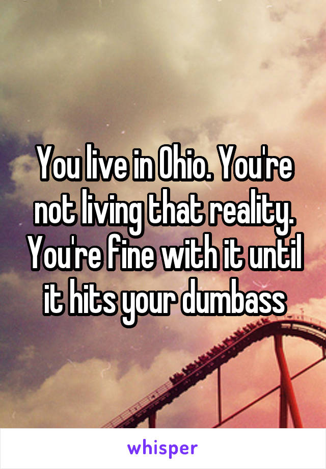 You live in Ohio. You're not living that reality. You're fine with it until it hits your dumbass