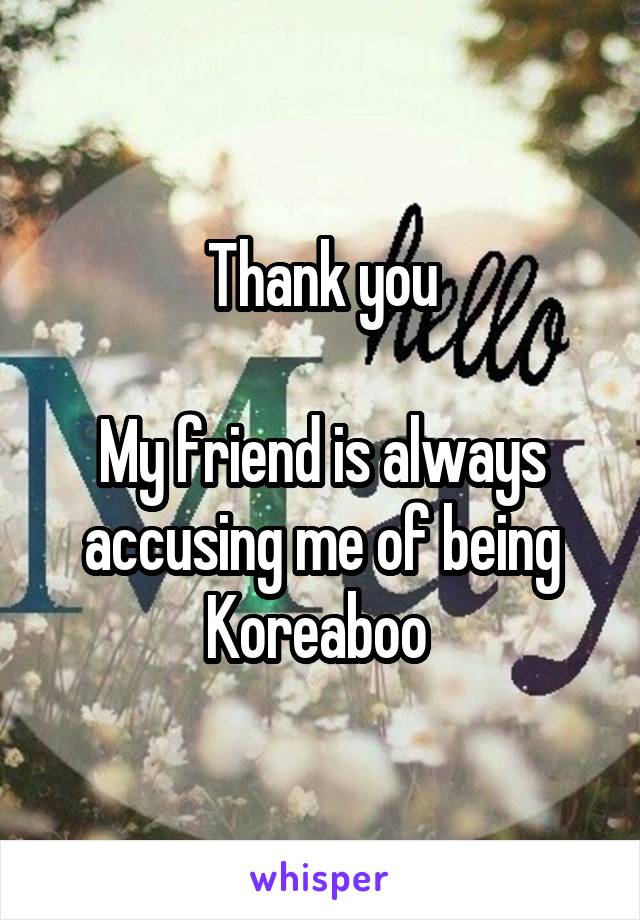 Thank you

My friend is always accusing me of being Koreaboo 