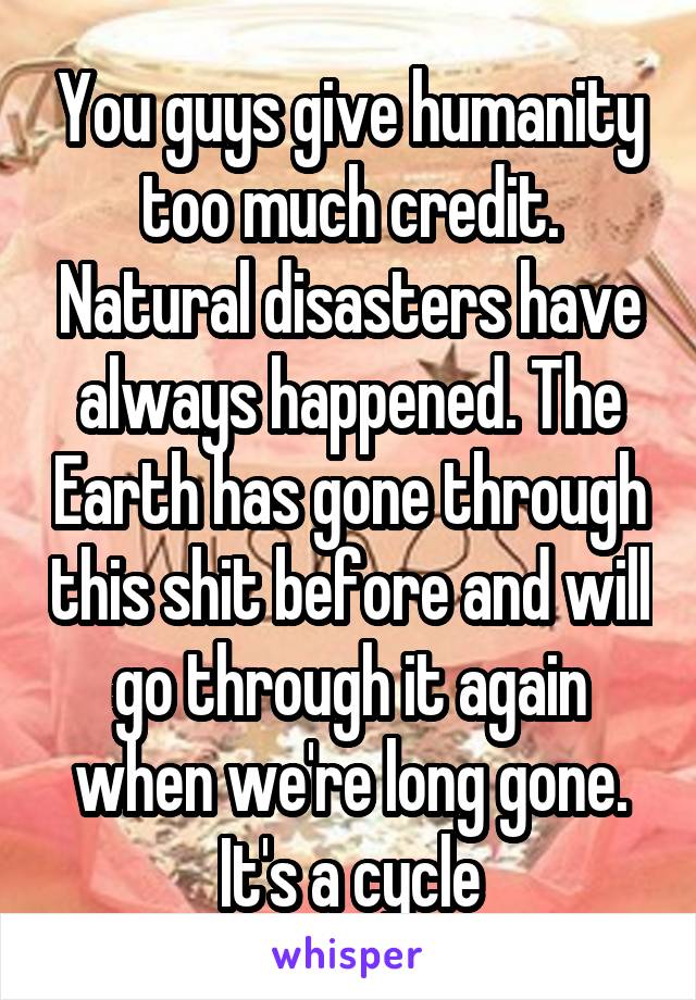 You guys give humanity too much credit. Natural disasters have always happened. The Earth has gone through this shit before and will go through it again when we're long gone. It's a cycle