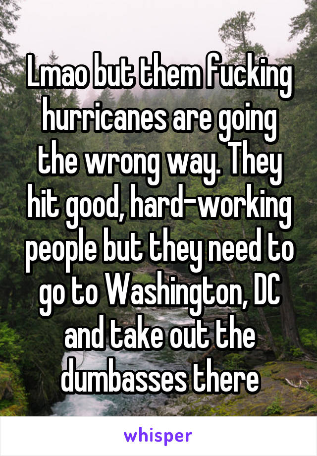 Lmao but them fucking hurricanes are going the wrong way. They hit good, hard-working people but they need to go to Washington, DC and take out the dumbasses there