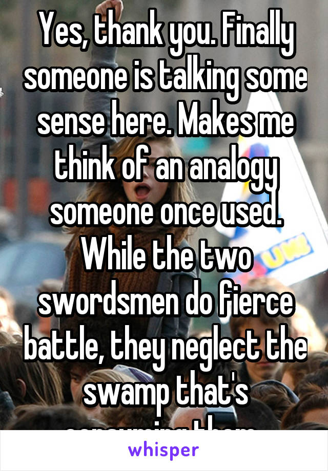 Yes, thank you. Finally someone is talking some sense here. Makes me think of an analogy someone once used. While the two swordsmen do fierce battle, they neglect the swamp that's consuming them. 