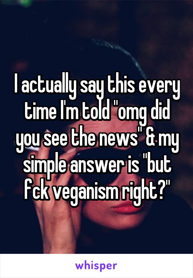 I actually say this every time I'm told "omg did you see the news" & my simple answer is "but fck veganism right?"