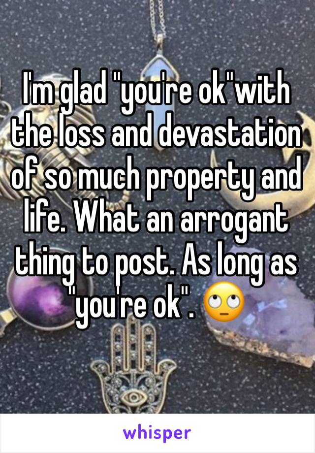 I'm glad "you're ok"with the loss and devastation of so much property and life. What an arrogant thing to post. As long as "you're ok". 🙄