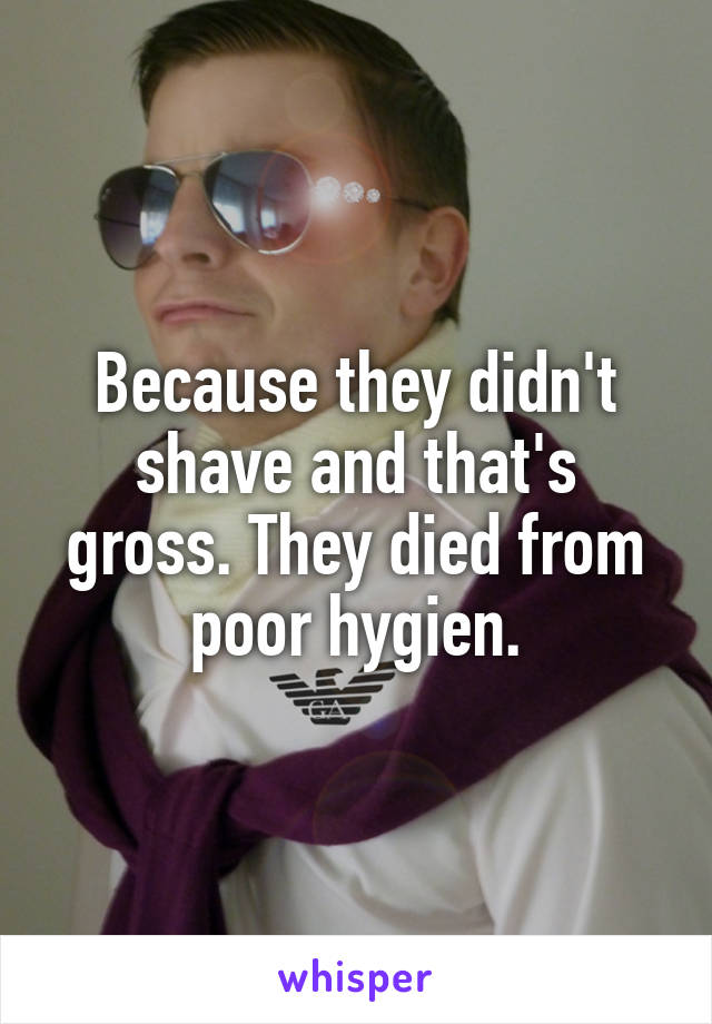 Because they didn't shave and that's gross. They died from poor hygien.