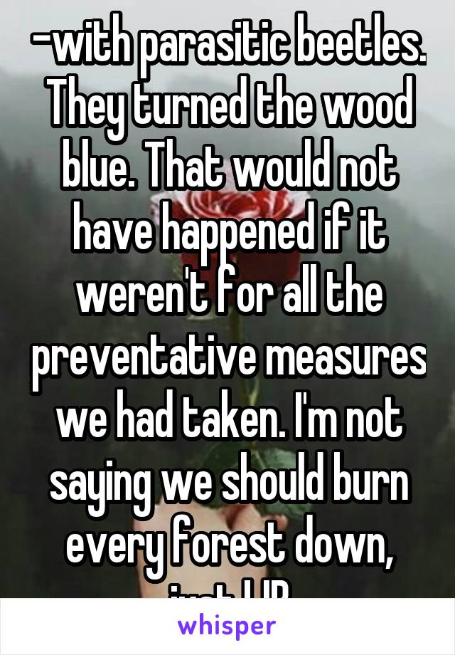 -with parasitic beetles. They turned the wood blue. That would not have happened if it weren't for all the preventative measures we had taken. I'm not saying we should burn every forest down, just LIB