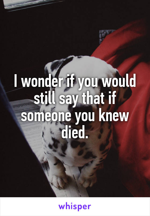 I wonder if you would still say that if someone you knew died.