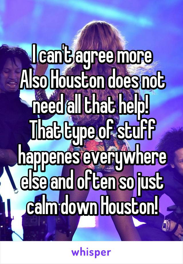 I can't agree more
Also Houston does not need all that help! 
That type of stuff happenes everywhere else and often so just calm down Houston!