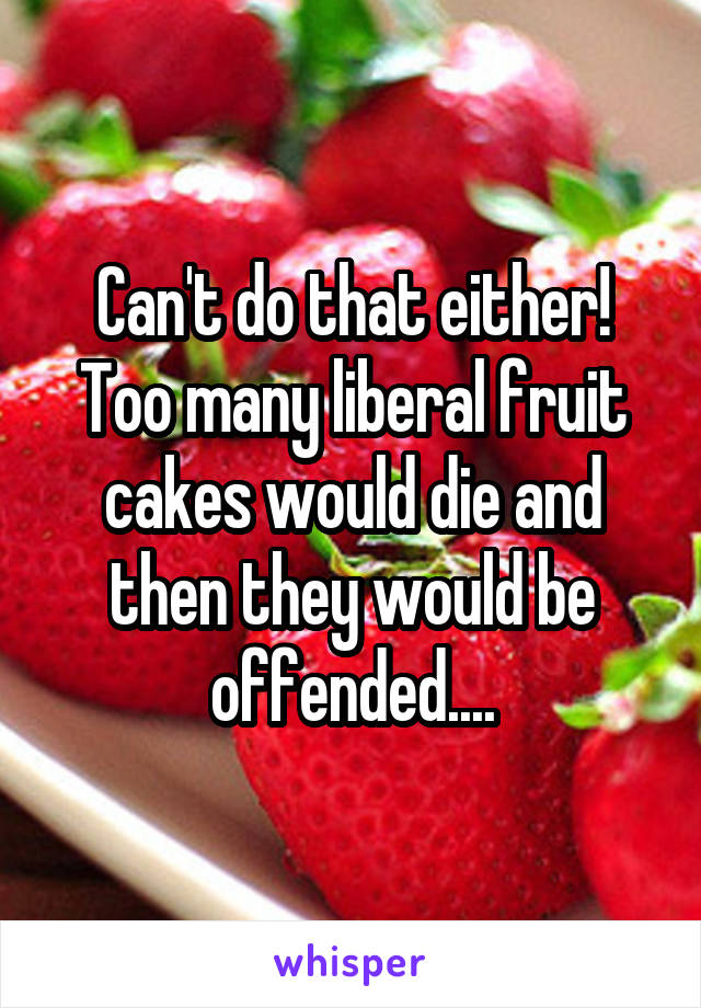 Can't do that either! Too many liberal fruit cakes would die and then they would be offended....