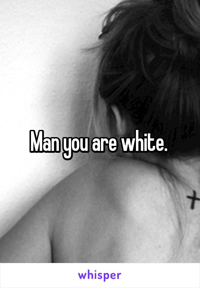 Man you are white. 