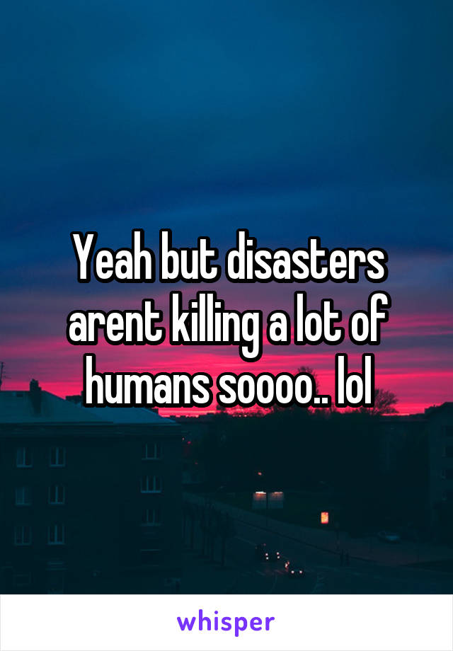 Yeah but disasters arent killing a lot of humans soooo.. lol