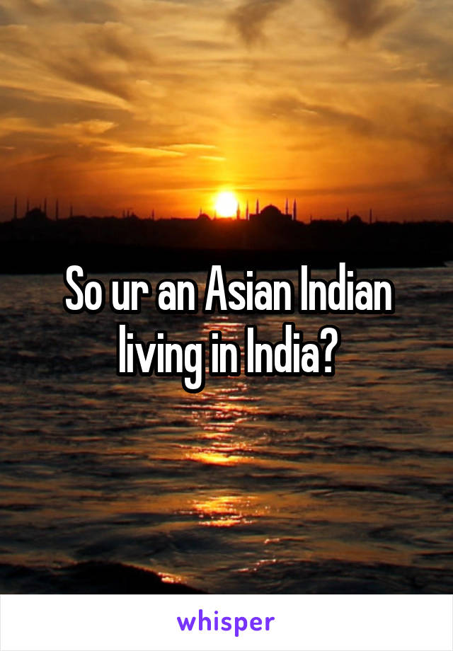 So ur an Asian Indian living in India?