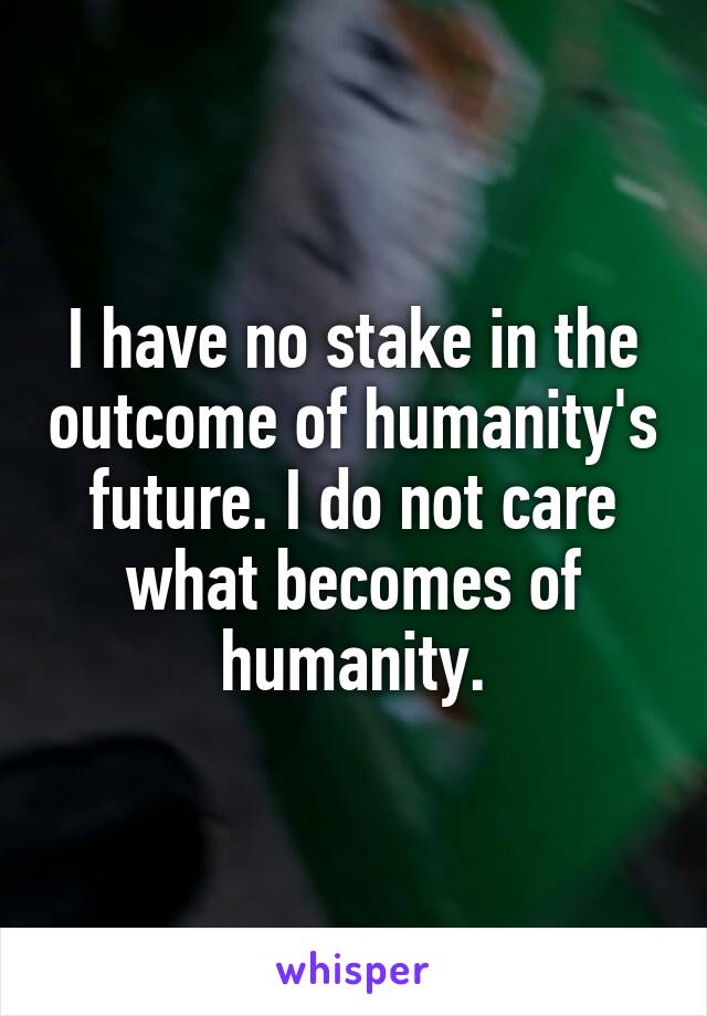 I have no stake in the outcome of humanity's future. I do not care what becomes of humanity.