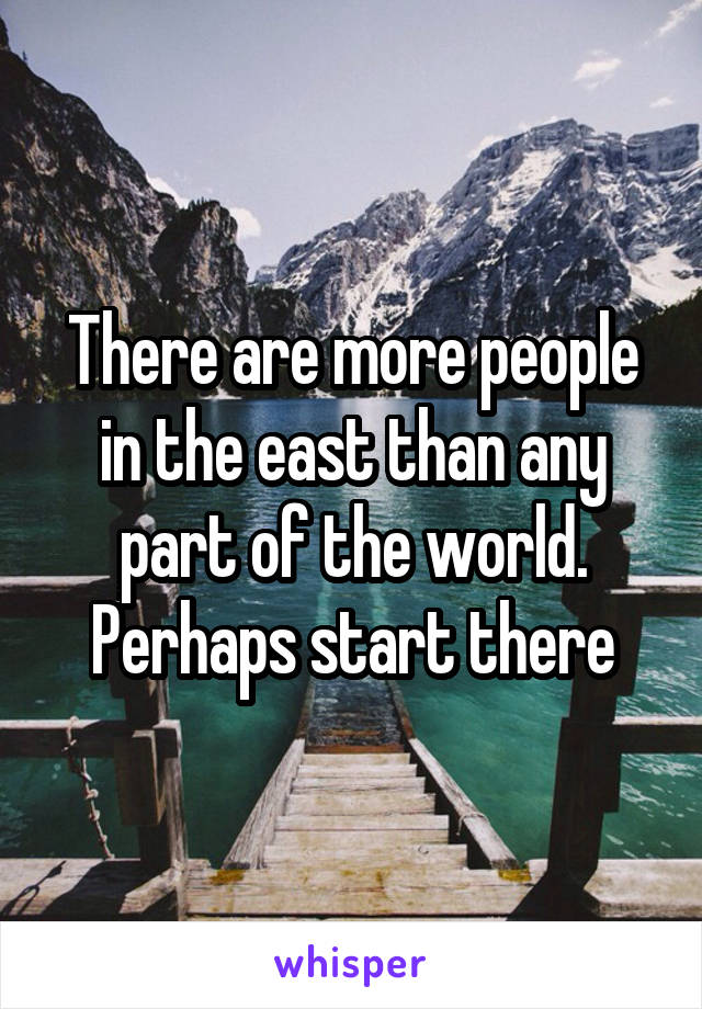 There are more people in the east than any part of the world. Perhaps start there