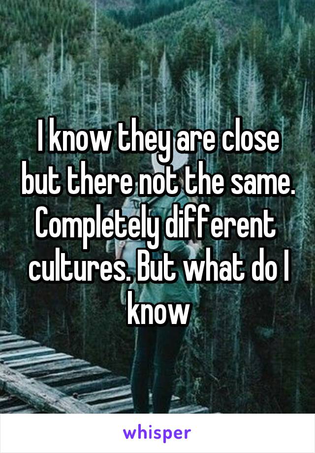 I know they are close but there not the same. Completely different  cultures. But what do I know