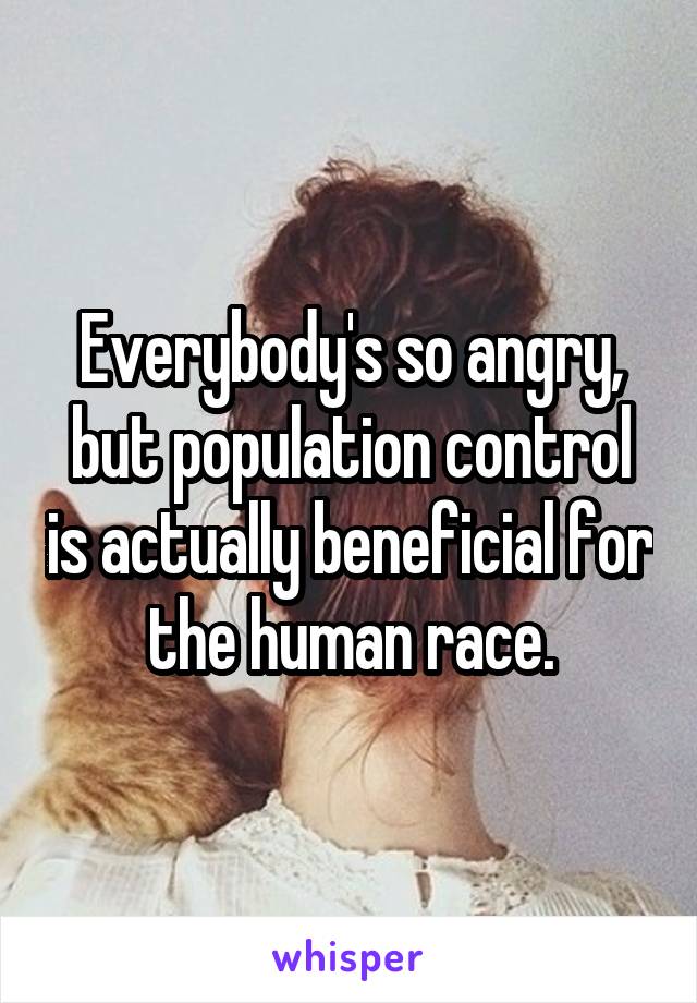 Everybody's so angry, but population control is actually beneficial for the human race.