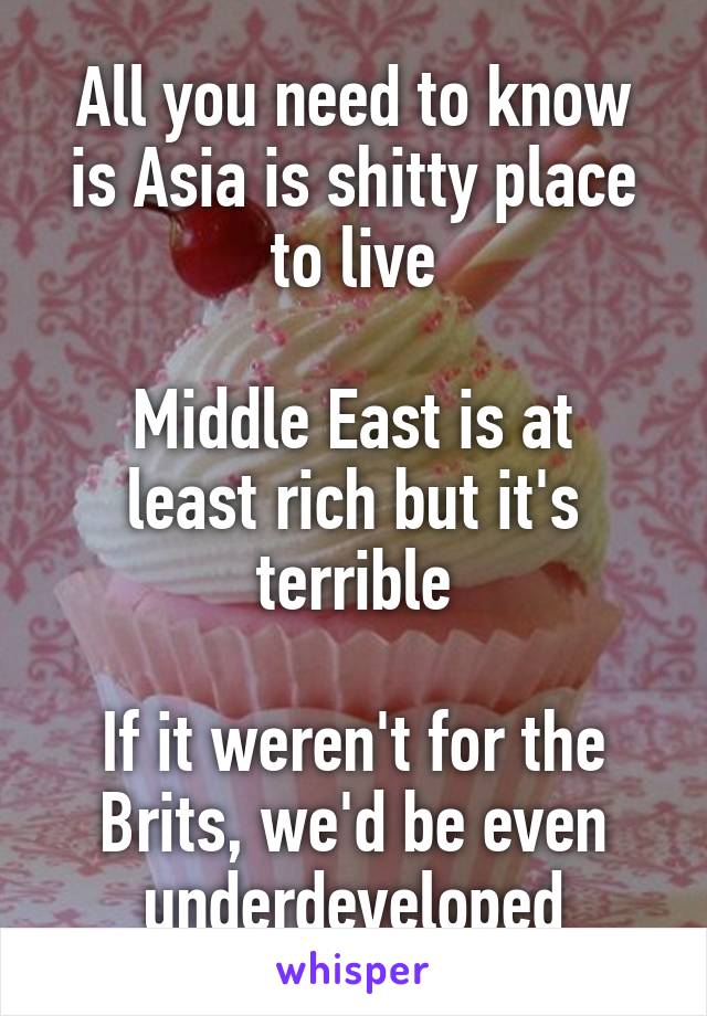 All you need to know is Asia is shitty place to live

Middle East is at least rich but it's terrible

If it weren't for the Brits, we'd be even underdeveloped