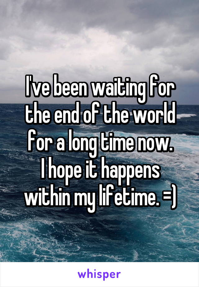 I've been waiting for the end of the world for a long time now.
I hope it happens within my lifetime. =)