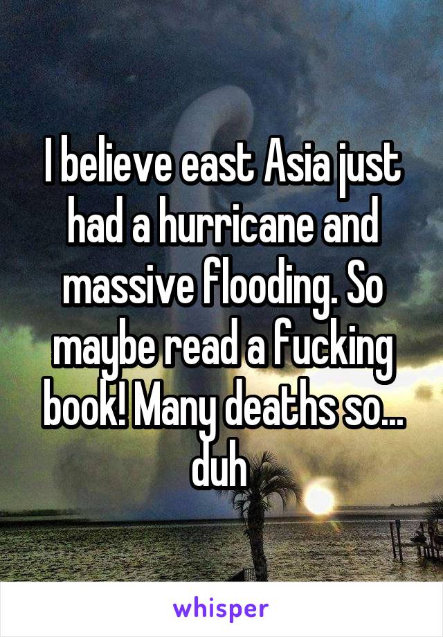 I believe east Asia just had a hurricane and massive flooding. So maybe read a fucking book! Many deaths so... duh 