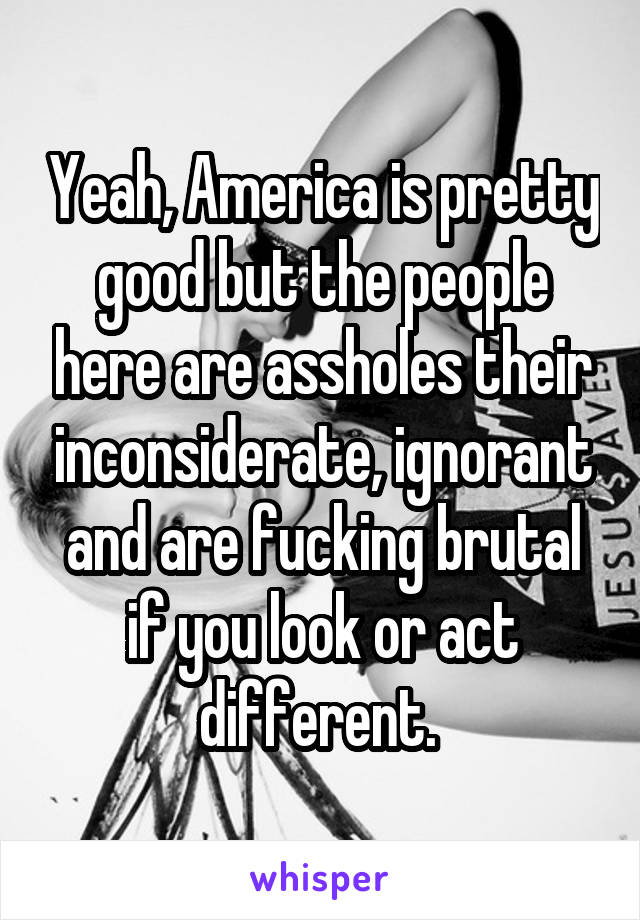 Yeah, America is pretty good but the people here are assholes their inconsiderate, ignorant and are fucking brutal if you look or act different. 