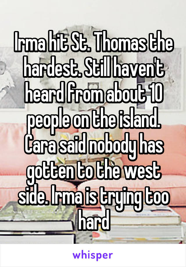 Irma hit St. Thomas the hardest. Still haven't heard from about 10 people on the island. Cara said nobody has gotten to the west side. Irma is trying too hard