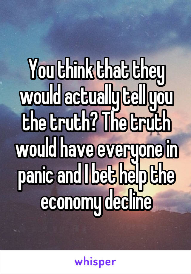 You think that they would actually tell you the truth? The truth would have everyone in panic and I bet help the economy decline