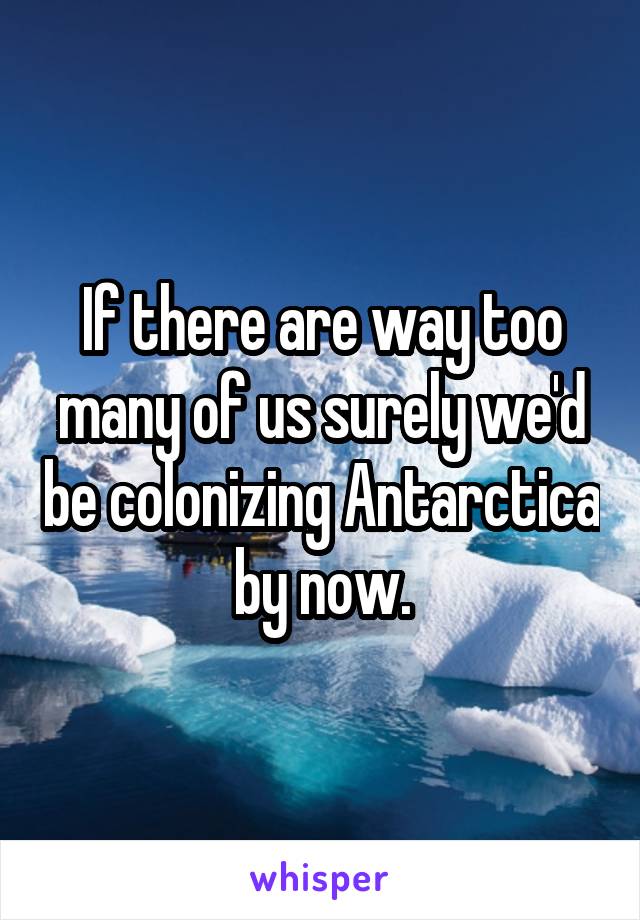 If there are way too many of us surely we'd be colonizing Antarctica by now.