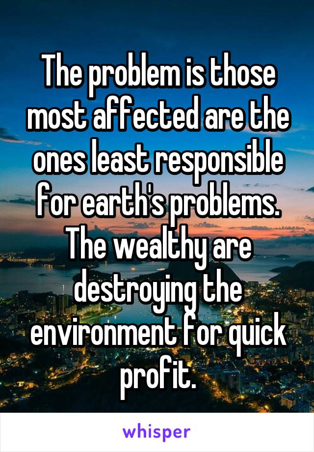 The problem is those most affected are the ones least responsible for earth's problems. The wealthy are destroying the environment for quick profit.