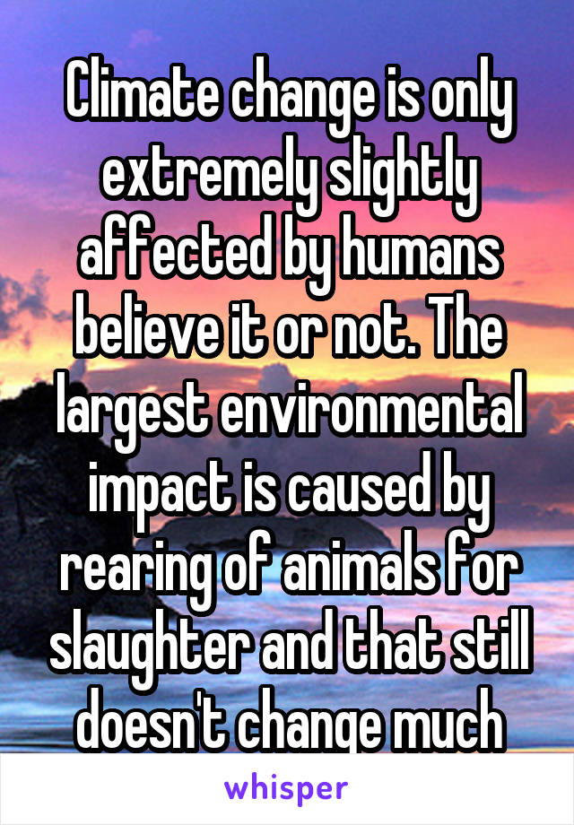 Climate change is only extremely slightly affected by humans believe it or not. The largest environmental impact is caused by rearing of animals for slaughter and that still doesn't change much