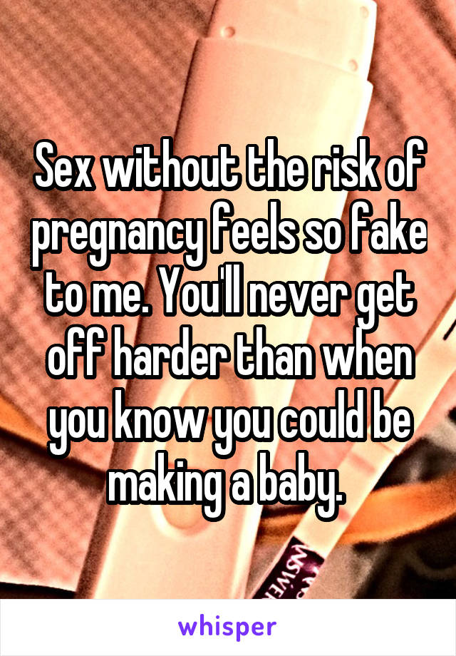 Sex without the risk of pregnancy feels so fake to me. You'll never get off harder than when you know you could be making a baby. 