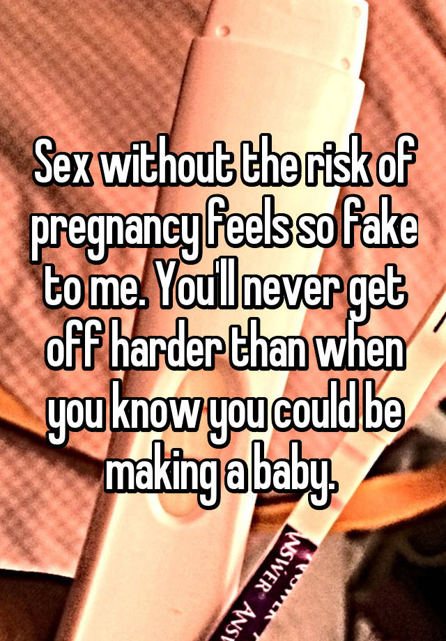 Sex without the risk of pregnancy feels so fake to me. You'll never get off harder than when you know you could be making a baby. 