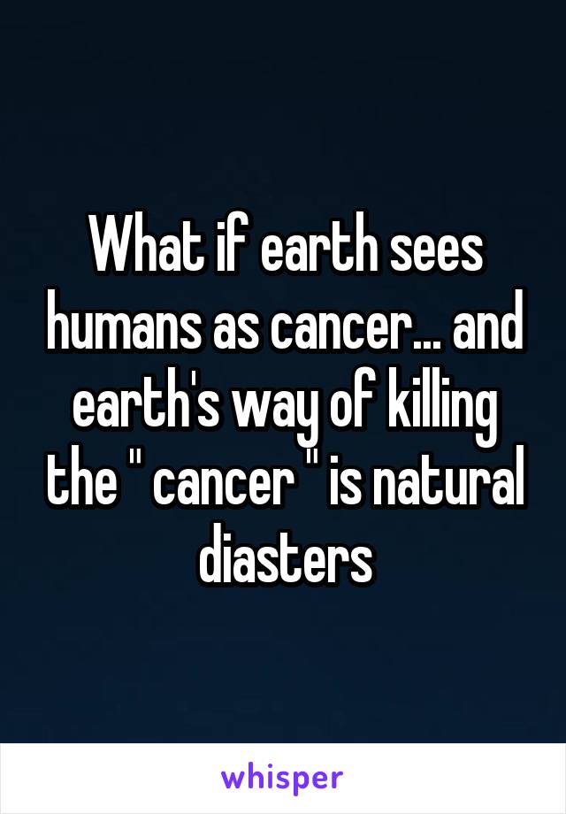 What if earth sees humans as cancer... and earth's way of killing the " cancer " is natural diasters