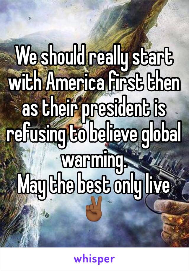 We should really start with America first then as their president is refusing to believe global warming.
May the best only live ✌🏾