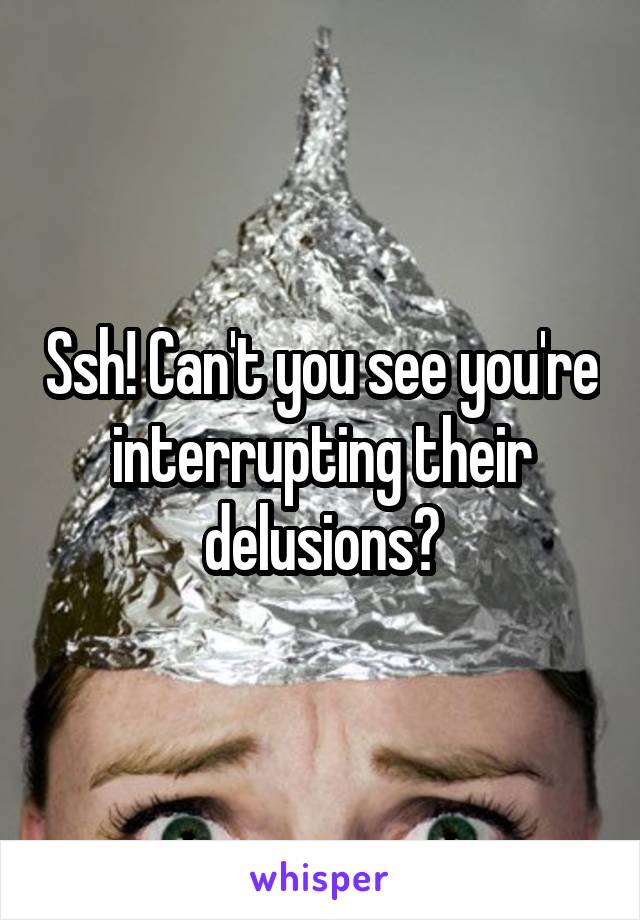 Ssh! Can't you see you're interrupting their delusions?