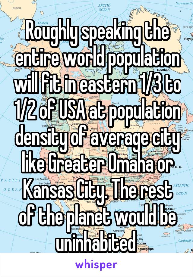 Roughly speaking the entire world population will fit in eastern 1/3 to 1/2 of USA at population density of average city like Greater Omaha or Kansas City. The rest of the planet would be uninhabited 