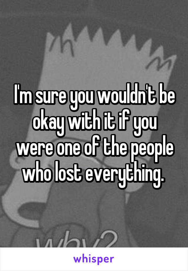 I'm sure you wouldn't be okay with it if you were one of the people who lost everything. 