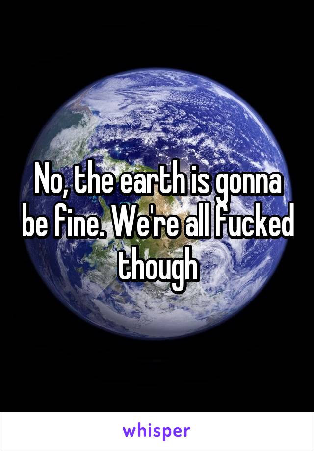 No, the earth is gonna be fine. We're all fucked though