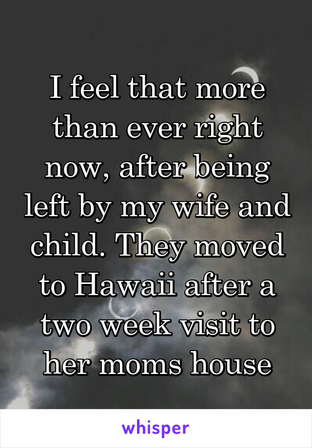 I feel that more than ever right now, after being left by my wife and child. They moved to Hawaii after a two week visit to her moms house