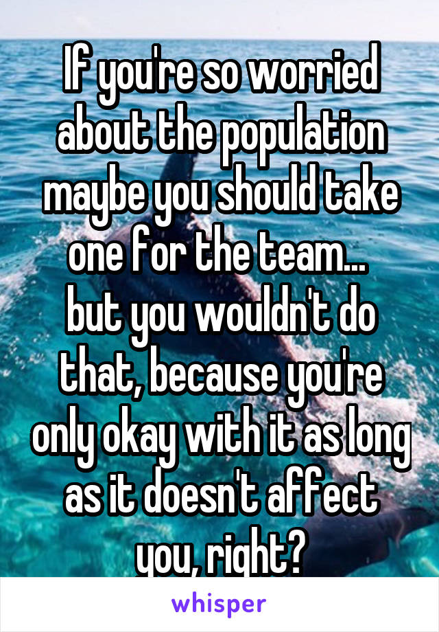 If you're so worried about the population maybe you should take one for the team... 
but you wouldn't do that, because you're only okay with it as long as it doesn't affect you, right?