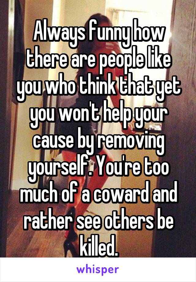 Always funny how there are people like you who think that yet you won't help your cause by removing yourself. You're too much of a coward and rather see others be killed.