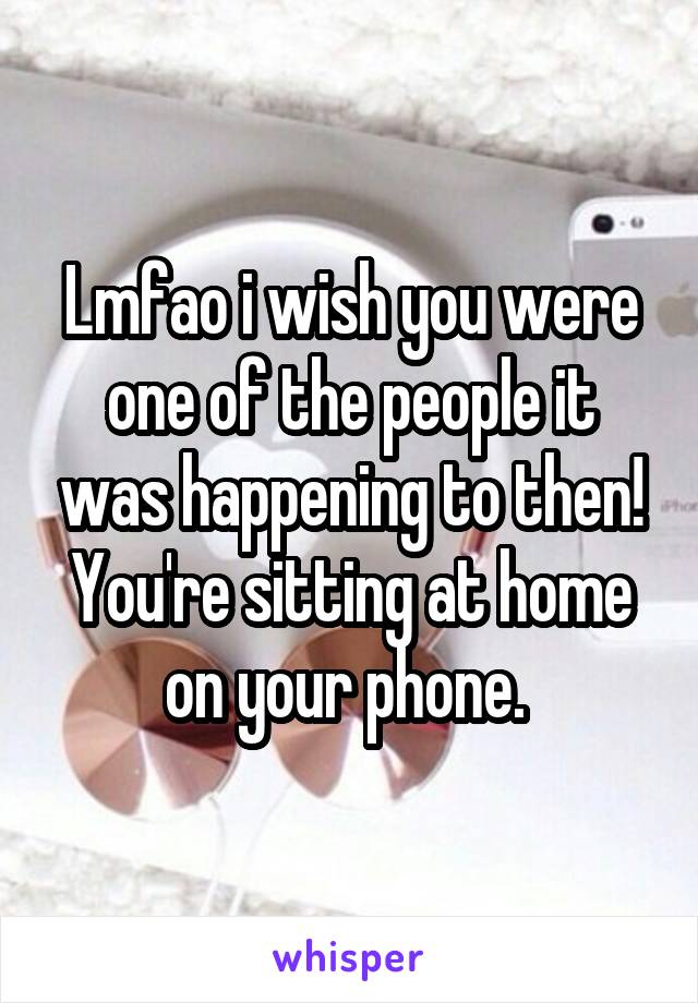 Lmfao i wish you were one of the people it was happening to then!
You're sitting at home on your phone. 