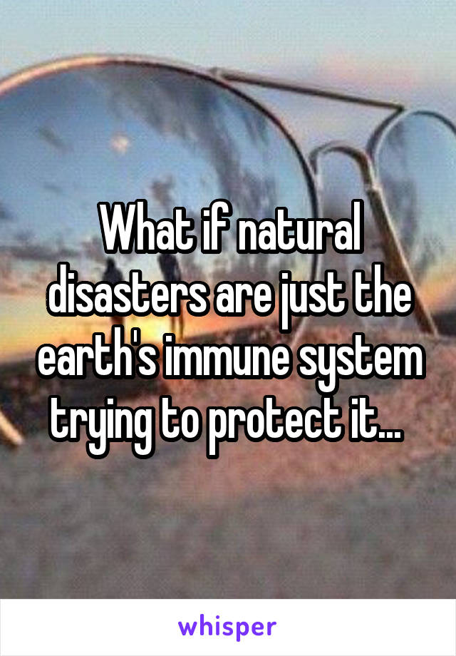 What if natural disasters are just the earth's immune system trying to protect it... 