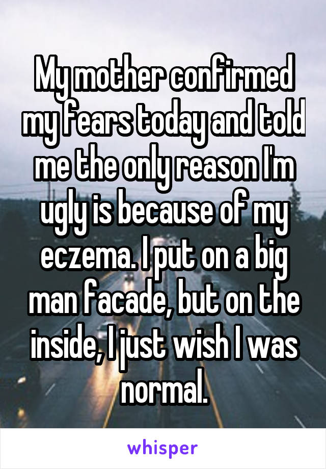 My mother confirmed my fears today and told me the only reason I'm ugly is because of my eczema. I put on a big man facade, but on the inside, I just wish I was normal.