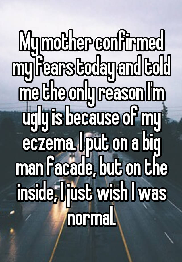 My mother confirmed my fears today and told me the only reason I'm ugly is because of my eczema. I put on a big man facade, but on the inside, I just wish I was normal.