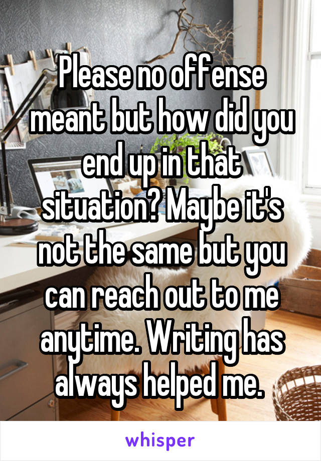 Please no offense meant but how did you end up in that situation? Maybe it's not the same but you can reach out to me anytime. Writing has always helped me. 