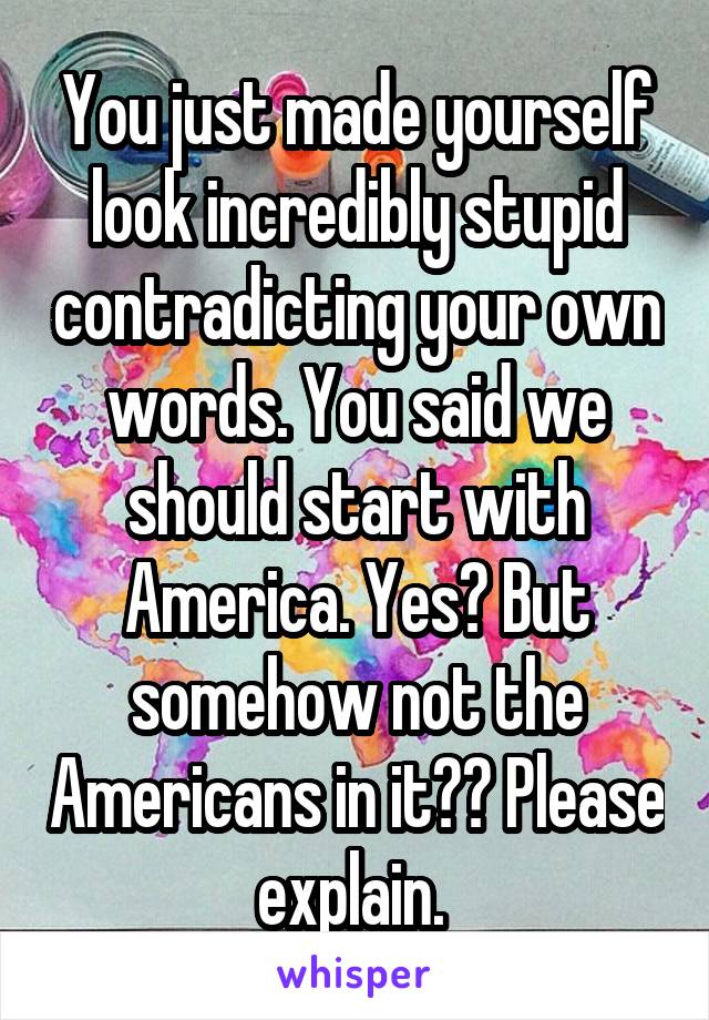 You just made yourself look incredibly stupid contradicting your own words. You said we should start with America. Yes? But somehow not the Americans in it?? Please explain. 