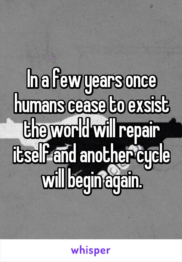 In a few years once humans cease to exsist the world will repair itself and another cycle will begin again.