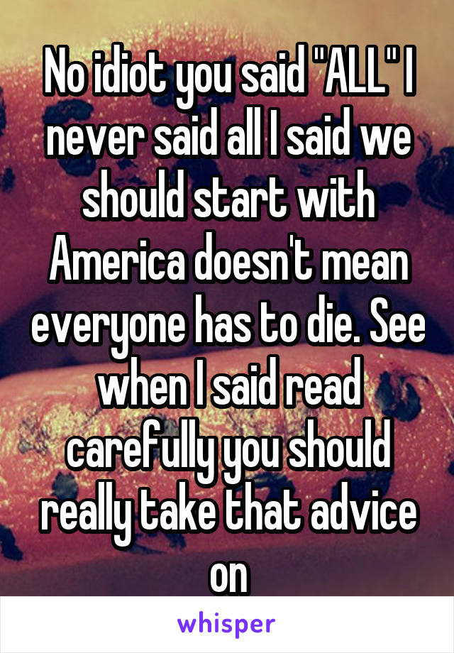 No idiot you said "ALL" I never said all I said we should start with America doesn't mean everyone has to die. See when I said read carefully you should really take that advice on